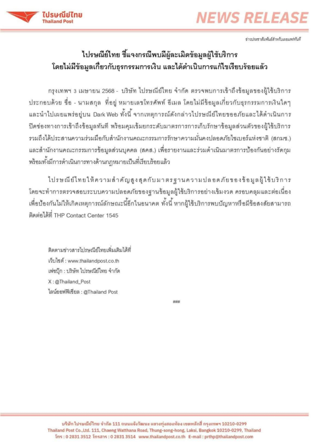 'โดนแฮก' ... ปณ.ไทย ยอมรับ ข้อมูลผู้ใช้ 19 ล้านรายหลุดจริง และโดนขายบน BreachForum มีทั้งชื่อ เบอร์ อีเมล และข้อมูลในระบบ CRM บริษัท ไปรษณีย์ไทย จำกัด ตรวจพบการเข้าถึงข้อมูลของผู้ใช้บริการ ประกอบด้วย ชื่อ - นามสกุล ที่อยู่ หมายเลขโทรศัพท์ อีเมล โดยไม่มีข้อมูลเกี่ยวกับธุรกรรมการเงินใดๆ และนำไปเผยแพร่อยู่บน Dark Web ทั้งนี้ จากเหตุการณ์ดังกล่าวไปรษณีย์ไทยขออภัยและได้ดำเนินการ ปิดช่องทางการเข้าถึงข้อมูลทันที พร้อมคุมเข้มยกระดับมาตรการการเก็บรักษาข้อมูลส่วนตัวของผู้ใช้บริการ รวมถึงได้ประสานความร่วมมือกับสำนักงานคณะกรรมการรักษาความมั่นคงปลอดภัยไซเบอร์แห่งชาติ (สกมช.) และสำนักงานคณะกรรมการข้อมูลส่วนบุคคล (สคส.) เพื่อรายงานและร่วมดำเนินมาตรการป้องกันอย่างรัดกุม พร้อมทั้งมีการดำเนินการทางด้านกฎหมายเป็นที่เรียบร้อยแล้ว ไปรษณีย์ไทยให้ความสำคัญสูงสุดกับมาตรฐานความปลอดภัยของข้อมูลผู้ใช้บริการ โดยจะทำการตรวจสอบระบบความปลอดภัยของฐานข้อมูลผู้ใช้บริการอย่างเข้มงวด ครอบคลุมและต่อเนื่อง เพื่อป้องกันไม่ให้เกิดเหตุการณ์ลักษณะนี้อีกในอนาคต ทั้งนี้ หากผู้ใช้บริการพบปัญหาหรือมีข้อสงสัยสามารถ ติดต่อได้ที่ THP Contact Center 1545