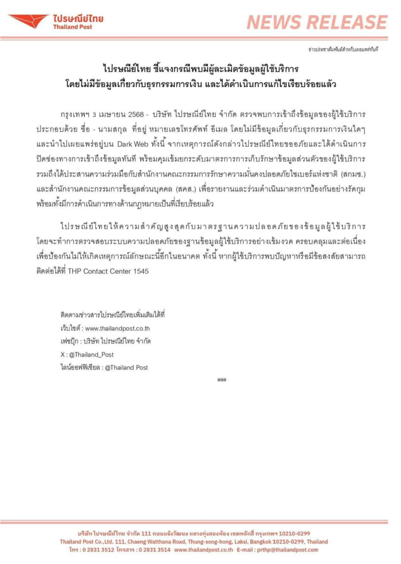'โดนแฮก' ... ปณ.ไทย ยอมรับ ข้อมูลผู้ใช้ 19 ล้านรายหลุดจริง และโดนขายบน BreachForum มีทั้งชื่อ เบอร์ อีเมล และข้อมูลในระบบ CRM บริษัท ไปรษณีย์ไทย จำกัด ตรวจพบการเข้าถึงข้อมูลของผู้ใช้บริการ ประกอบด้วย ชื่อ - นามสกุล ที่อยู่ หมายเลขโทรศัพท์ อีเมล โดยไม่มีข้อมูลเกี่ยวกับธุรกรรมการเงินใดๆ และนำไปเผยแพร่อยู่บน Dark Web ทั้งนี้ จากเหตุการณ์ดังกล่าวไปรษณีย์ไทยขออภัยและได้ดำเนินการ ปิดช่องทางการเข้าถึงข้อมูลทันที พร้อมคุมเข้มยกระดับมาตรการการเก็บรักษาข้อมูลส่วนตัวของผู้ใช้บริการ รวมถึงได้ประสานความร่วมมือกับสำนักงานคณะกรรมการรักษาความมั่นคงปลอดภัยไซเบอร์แห่งชาติ (สกมช.) และสำนักงานคณะกรรมการข้อมูลส่วนบุคคล (สคส.) เพื่อรายงานและร่วมดำเนินมาตรการป้องกันอย่างรัดกุม พร้อมทั้งมีการดำเนินการทางด้านกฎหมายเป็นที่เรียบร้อยแล้ว ไปรษณีย์ไทยให้ความสำคัญสูงสุดกับมาตรฐานความปลอดภัยของข้อมูลผู้ใช้บริการ โดยจะทำการตรวจสอบระบบความปลอดภัยของฐานข้อมูลผู้ใช้บริการอย่างเข้มงวด ครอบคลุมและต่อเนื่อง เพื่อป้องกันไม่ให้เกิดเหตุการณ์ลักษณะนี้อีกในอนาคต ทั้งนี้ หากผู้ใช้บริการพบปัญหาหรือมีข้อสงสัยสามารถ ติดต่อได้ที่ THP Contact Center 1545