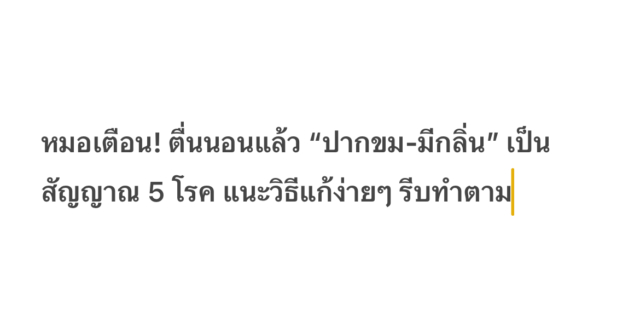 หมอเตือน! ตื่นนอนแล้ว “ปากขม-มีกลิ่น” เป็นสัญญาณ 5 โรค แนะวิธีแก้ง่ายๆ รีบทำตาม คุณมีปัญหาเรื่องการหายใจเมื่อตื่นนอนหรือไม่? Dr.Huang Xuan แพทย์ผู้เชี่ยวชาญด้านทรวงอกและภาวะวิกฤต เตือนว่าหากตื่นขึ้นมาแต่เช้าและรู้สึกว่า “ขมและมีกลิ่น” ในปาก นั่นอาจเป็นสัญญาณของการเตือนภัยด้านสุขภาพ นอกจากกรดไหลย้อน และสุขอนามัยในช่องปากที่ไม่ดีแล้ว ยังอาจเกิดจากโรคตับอักเสบ ถุงน้ำดีอักเสบ โรคโจเกรน หรือแม้แต่โรคเบาหวาน คุณหมอโพสต์บนแฟนเพจโซเชียล ชี้ให้เห็นว่าบางคนมีประสบการณ์รู้สึกขมและมีกลิ่นปากหลังจากตื่นนอนในตอนเช้า แม้ว่าสถานการณ์เช่นนี้จะไม่ใช่เรื่องแปลก แต่ก็ไม่ควรมองข้าม เพราะสาเหตุของกลิ่นปากอันขมขื่นน่าจะเกี่ยวข้องกับปัญหาสุขภาพ 5 ประการต่อไปนี้ กรดไหลย้อนและอาหารไม่ย่อย หากตื่นนอนตอนเช้า และพบว่ามีรสขมในปากบ่อยครั้ง พร้อมด้วยลมหายใจเปรี้ยวผิดปกติ อาจกำลังเป็นโรคกรดไหลย้อนได้ กรดไหลย้อนจะทำให้กรดในกระเพาะหรือน้ำดีกลับเข้าไปในหลอดอาหารและแม้กระทั่งเข้าไปในปาก ทำให้เกิดรสขมและไม่ดีในปาก สถานการณ์นี้มักเกี่ยวข้องกับการ “รับประทานอาหารเย็นมากเกินไปหรือดึกเกินไป” แนะนำให้หลีกเลี่ยงการรับประทานอาหารหนักหรือมันเยิ้มก่อนเข้านอน และรอ 2-3 ชั่วโมงหลังอาหารเย็นค่อยเข้านอน การทำงานของตับและท่อน้ำดีผิดปกติ การสะสมหรือการขับถ่ายของน้ำดีไม่ดีอาจทำให้มีรสขมในปาก รสขมในปากเมื่อตื่นนอนตอนเช้า โดยจะมีอาการร่วมด้วย เช่น เหนื่อยล้า เบื่ออาหาร หรือปวดบริเวณชายโครงด้านขวา แนะนำให้ไปพบแพทย์ทันทีเพื่อตรวจการทำงานของตับและถุงน้ำดี ลดความเสี่ยงต่อการเกิดโรคตับและถุงน้ำดี แบคทีเรียในปากมีแนวโน้มที่จะแพร่พันธุ์ในเวลากลางคืน โดยเฉพาะอย่างยิ่งเมื่อมีปัญหา เช่น โรคปริทันต์ ฟันผุ หรือแผลในช่องปาก และกลิ่นปากจะรุนแรงขึ้น หากพบรสขมและกลิ่นในปาก แนะนำให้แปรงฟันและใช้ไหมขัดฟันทุกเช้าและเย็น และตรวจสุขภาพช่องปากเป็นประจำ ผู้ป่วยโรคเบาหวานอาจมีอาการปากแห้ง ปากขม และกลิ่นปาก เนื่องจากระดับน้ำตาลในเลือดไม่คงที่ สาเหตุมาจากการเพิ่มขึ้นของคีโตนในร่างกาย ส่งผลให้มีรสหวานหรือขมผิดปกติ อาการปากขมและมีกลิ่นปาก ผู้ป่วยอาจมีอาการต่างๆ เช่น กระหายน้ำบ่อย และปัสสาวะบ่อย ขอแนะนำให้ทำการทดสอบน้ำตาลในเลือด เพื่อทำความเข้าใจการควบคุมระดับน้ำตาลในเลือด กลุ่มอาการโจเกรน (Sjogren’s Syndrome) คือโรคทางภูมิคุ้มกันที่ทำให้เกิดความเสียหายต่อการทำงานของต่อมน้ำลาย ซึ่งอาจทำให้ปากแห้ง ปากขม และกลิ่นปากได้ ตื่นเช้ามาปากแห้งผิดปกติ และอาจกลืนลำบาก ตามมาด้วยอาการตาแห้งหรือผิวแห้ง แนะนำให้พิจารณาตรวจระบบภูมิคุ้มกันโรครูมาติก Dr.Huang Xuan สรุปว่าหากต้องการแก้ไขปัญหากลิ่นขมและกลิ่นปากในตอนเช้า คุณควรหลีกเลี่ยงการรับประทานอาหารหนักหรือมันเยิ้มในตอนกลางคืน และพยายามหลีกเลี่ยงการรับประทานอาหารก่อนเข้านอน ไม่รับประทานอาหารมากเกินไปในมื้อเย็น และการรับประทานอาหารที่มีเส้นใยสูงในปริมาณปานกลาง สามารถช่วยส่งเสริมการย่อยอาหารได้ นอกจากนี้ อย่าลืมแปรงฟันทุกเช้าและเย็น และใช้ไหมขัดฟันหากจำเป็น ให้ใช้น้ำยาบ้วนปากเพื่อลดการเจริญเติบโตของแบคทีเรีย ซึ่งไม่เพียงแต่ช่วยกำจัดอาหารตกค้างในปากเท่านั้น แต่ยังส่งเสริมการหลั่งน้ำลายและลดอาการปากแห้ง ทั้งนี้ หากเกิดอาการปากเหม็นและกลิ่นปากอย่างต่อเนื่อง ควรไปพบแพทย์ให้ทันเวลา เพื่อระบุสาเหตุและให้การรักษาตามอาการ